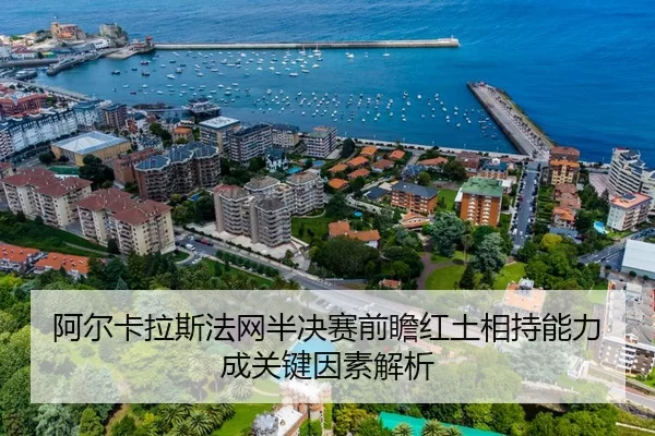 阿尔卡拉斯法网半决赛前瞻红土相持能力成关键因素解析