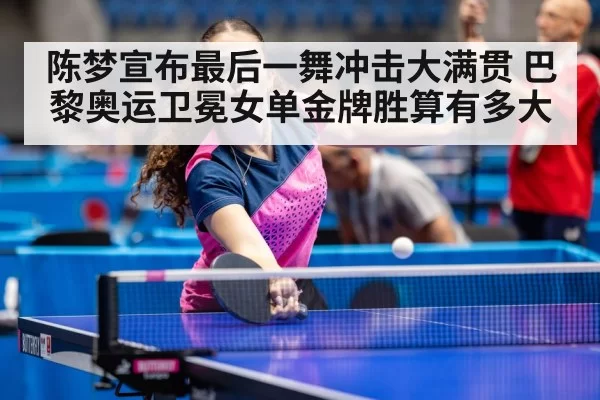 陈梦宣布最后一舞冲击大满贯 巴黎奥运卫冕女单金牌胜算有多大